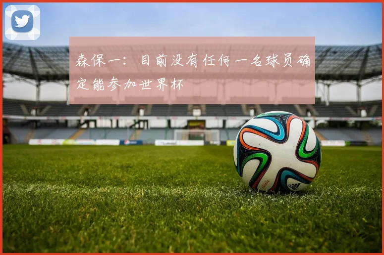 森保一：目前没有任何一名球员确定能参加世界杯
