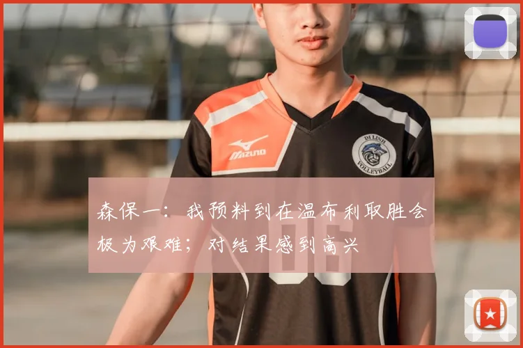 森保一：我预料到在温布利取胜会极为艰难；对结果感到高兴