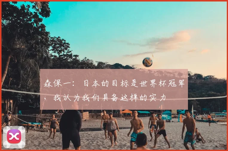 森保一：日本的目标是世界杯冠军，我认为我们具备这样的实力